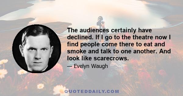 The audiences certainly have declined. If I go to the theatre now I find people come there to eat and smoke and talk to one another. And look like scarecrows.