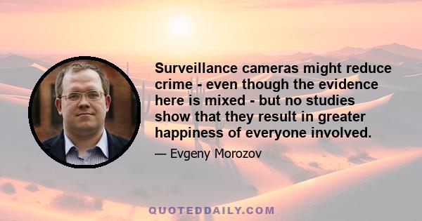 Surveillance cameras might reduce crime - even though the evidence here is mixed - but no studies show that they result in greater happiness of everyone involved.