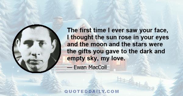 The first time I ever saw your face, I thought the sun rose in your eyes and the moon and the stars were the gifts you gave to the dark and empty sky, my love.