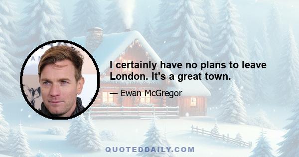I certainly have no plans to leave London. It's a great town.