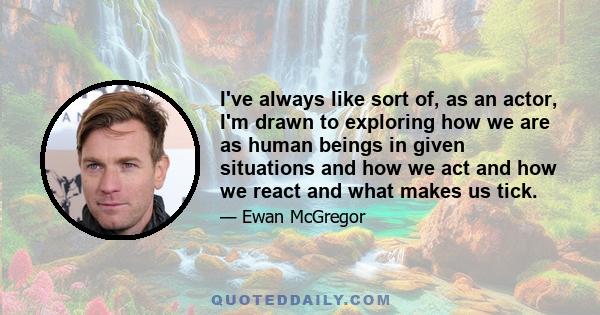 I've always like sort of, as an actor, I'm drawn to exploring how we are as human beings in given situations and how we act and how we react and what makes us tick.