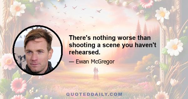 There's nothing worse than shooting a scene you haven't rehearsed.