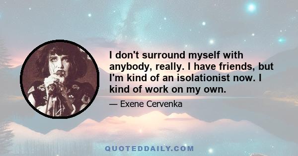 I don't surround myself with anybody, really. I have friends, but I'm kind of an isolationist now. I kind of work on my own.