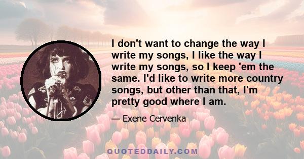 I don't want to change the way I write my songs, I like the way I write my songs, so I keep 'em the same. I'd like to write more country songs, but other than that, I'm pretty good where I am.