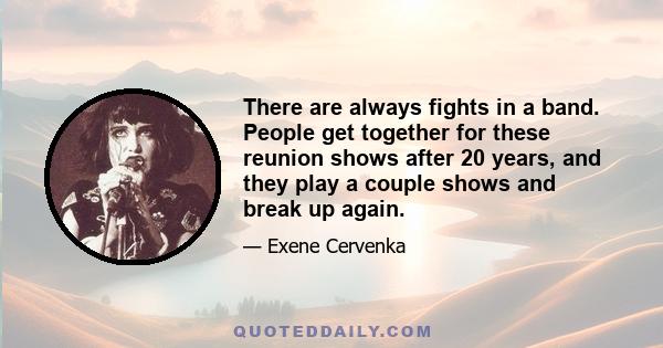 There are always fights in a band. People get together for these reunion shows after 20 years, and they play a couple shows and break up again.