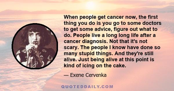 When people get cancer now, the first thing you do is you go to some doctors to get some advice, figure out what to do. People live a long long life after a cancer diagnosis. Not that it's not scary. The people I know