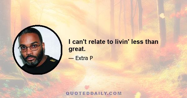 I can't relate to livin' less than great.