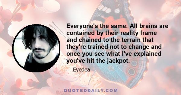 Everyone's the same. All brains are contained by their reality frame and chained to the terrain that they're trained not to change and once you see what I've explained you've hit the jackpot.