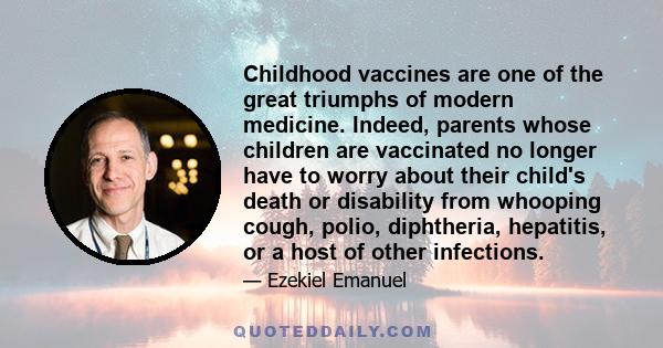 Childhood vaccines are one of the great triumphs of modern medicine. Indeed, parents whose children are vaccinated no longer have to worry about their child's death or disability from whooping cough, polio, diphtheria,