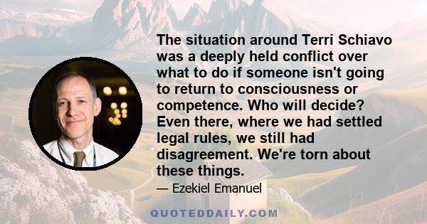 The situation around Terri Schiavo was a deeply held conflict over what to do if someone isn't going to return to consciousness or competence. Who will decide? Even there, where we had settled legal rules, we still had