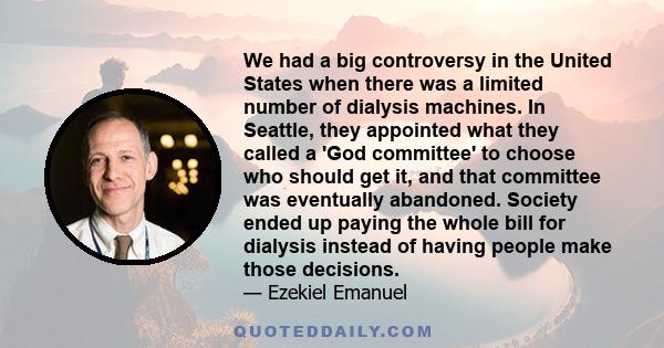 We had a big controversy in the United States when there was a limited number of dialysis machines. In Seattle, they appointed what they called a 'God committee' to choose who should get it, and that committee was