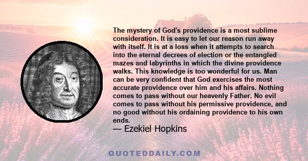 The mystery of God's providence is a most sublime consideration. It is easy to let our reason run away with itself. It is at a loss when it attempts to search into the eternal decrees of election or the entangled mazes