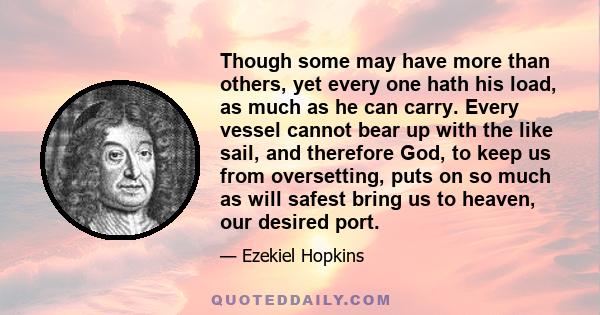 Though some may have more than others, yet every one hath his load, as much as he can carry. Every vessel cannot bear up with the like sail, and therefore God, to keep us from oversetting, puts on so much as will safest 