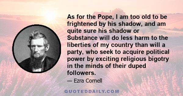 As for the Pope, I am too old to be frightened by his shadow, and am quite sure his shadow or Substance will do less harm to the liberties of my country than will a party, who seek to acquire political power by exciting 