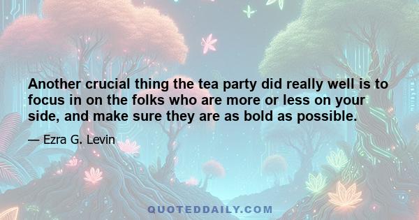 Another crucial thing the tea party did really well is to focus in on the folks who are more or less on your side, and make sure they are as bold as possible.