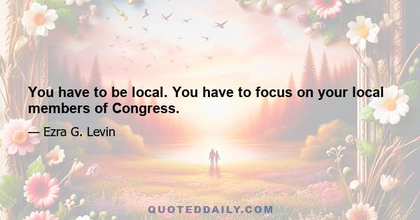 You have to be local. You have to focus on your local members of Congress.