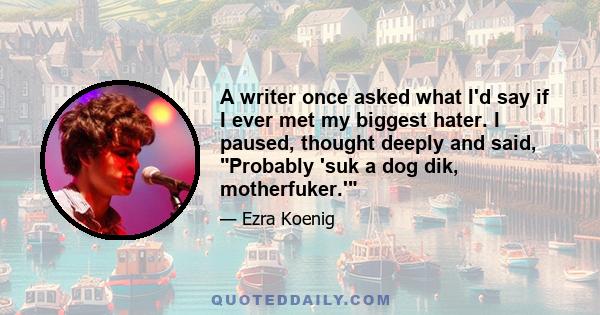 A writer once asked what I'd say if I ever met my biggest hater. I paused, thought deeply and said, Probably 'suk a dog dik, motherfuker.'