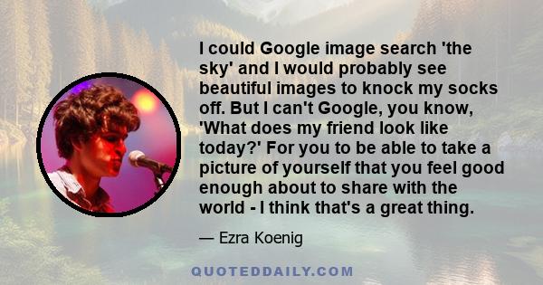 I could Google image search 'the sky' and I would probably see beautiful images to knock my socks off. But I can't Google, you know, 'What does my friend look like today?' For you to be able to take a picture of