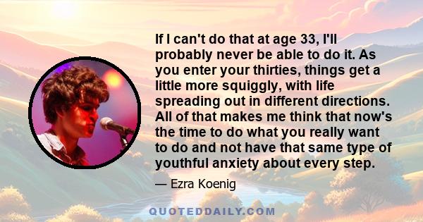 If I can't do that at age 33, I'll probably never be able to do it. As you enter your thirties, things get a little more squiggly, with life spreading out in different directions. All of that makes me think that now's