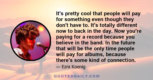 It's pretty cool that people will pay for something even though they don't have to. It's totally different now to back in the day. Now you're paying for a record because you believe in the band. In the future that will