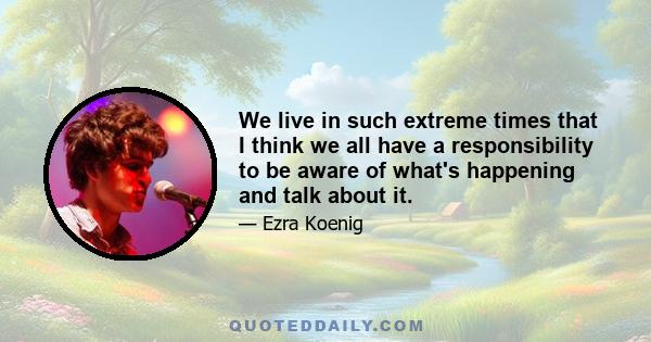 We live in such extreme times that I think we all have a responsibility to be aware of what's happening and talk about it.