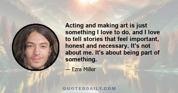 Acting and making art is just something I love to do, and I love to tell stories that feel important, honest and necessary. It's not about me. It's about being part of something.