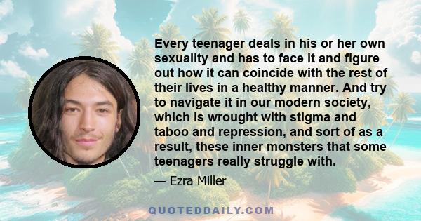 Every teenager deals in his or her own sexuality and has to face it and figure out how it can coincide with the rest of their lives in a healthy manner. And try to navigate it in our modern society, which is wrought