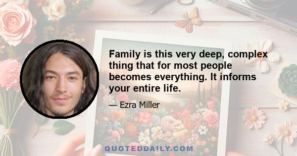 Family is this very deep, complex thing that for most people becomes everything. It informs your entire life.