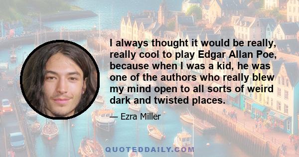 I always thought it would be really, really cool to play Edgar Allan Poe, because when I was a kid, he was one of the authors who really blew my mind open to all sorts of weird dark and twisted places.