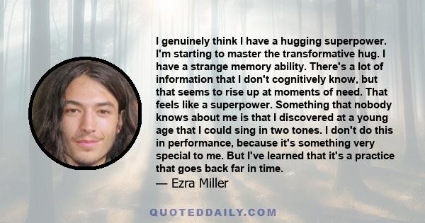 I genuinely think I have a hugging superpower. I'm starting to master the transformative hug. I have a strange memory ability. There's a lot of information that I don't cognitively know, but that seems to rise up at