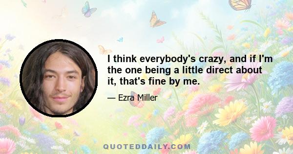 I think everybody's crazy, and if I'm the one being a little direct about it, that's fine by me.