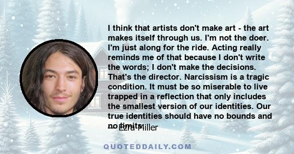 I think that artists don't make art - the art makes itself through us. I'm not the doer. I'm just along for the ride. Acting really reminds me of that because I don't write the words; I don't make the decisions. That's