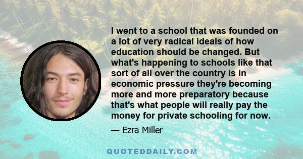 I went to a school that was founded on a lot of very radical ideals of how education should be changed. But what's happening to schools like that sort of all over the country is in economic pressure they're becoming