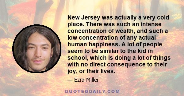 New Jersey was actually a very cold place. There was such an intense concentration of wealth, and such a low concentration of any actual human happiness. A lot of people seem to be similar to the kid in school, which is 