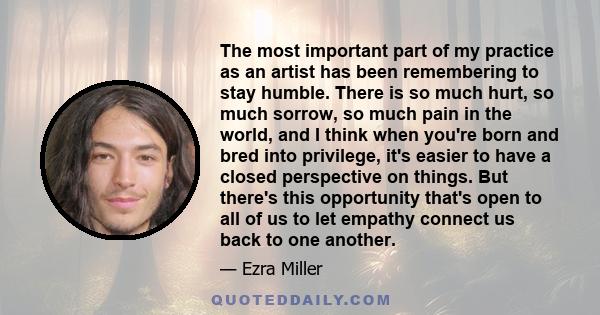 The most important part of my practice as an artist has been remembering to stay humble. There is so much hurt, so much sorrow, so much pain in the world, and I think when you're born and bred into privilege, it's