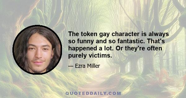 The token gay character is always so funny and so fantastic. That's happened a lot. Or they're often purely victims.