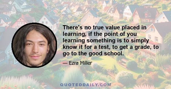 There's no true value placed in learning, if the point of you learning something is to simply know it for a test, to get a grade, to go to the good school.