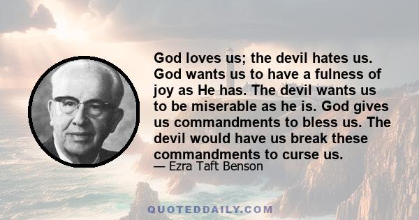 God loves us; the devil hates us. God wants us to have a fulness of joy as He has. The devil wants us to be miserable as he is. God gives us commandments to bless us. The devil would have us break these commandments to