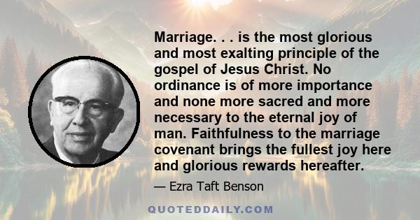 Marriage. . . is the most glorious and most exalting principle of the gospel of Jesus Christ. No ordinance is of more importance and none more sacred and more necessary to the eternal joy of man. Faithfulness to the