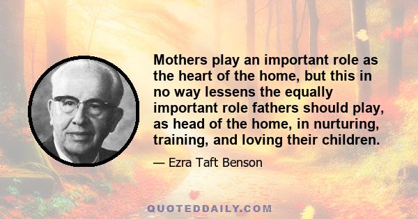 Mothers play an important role as the heart of the home, but this in no way lessens the equally important role fathers should play, as head of the home, in nurturing, training, and loving their children.