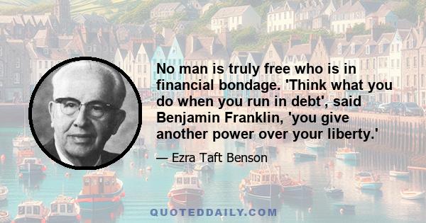 No man is truly free who is in financial bondage. 'Think what you do when you run in debt', said Benjamin Franklin, 'you give another power over your liberty.'