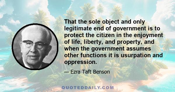 That the sole object and only legitimate end of government is to protect the citizen in the enjoyment of life, liberty, and property, and when the government assumes other functions it is usurpation and oppression.