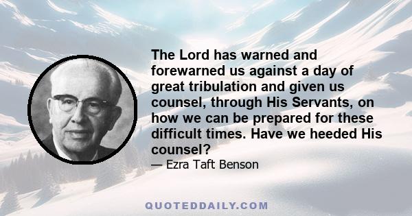 The Lord has warned and forewarned us against a day of great tribulation and given us counsel, through His Servants, on how we can be prepared for these difficult times. Have we heeded His counsel?