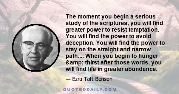 The moment you begin a serious study of the scriptures, you will find greater power to resist temptation. You will find the power to avoid deception. You will find the power to stay on the straight and narrow path....