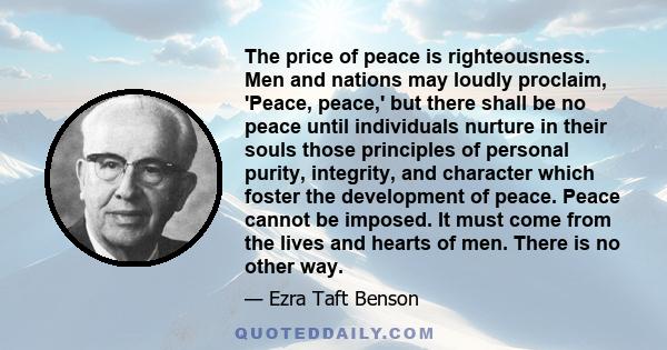 The price of peace is righteousness. Men and nations may loudly proclaim, 'Peace, peace,' but there shall be no peace until individuals nurture in their souls those principles of personal purity, integrity, and