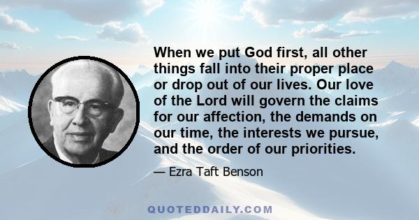 When we put God first, all other things fall into their proper place or drop out of our lives. Our love of the Lord will govern the claims for our affection, the demands on our time, the interests we pursue, and the