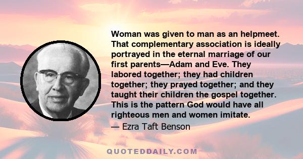 Woman was given to man as an helpmeet. That complementary association is ideally portrayed in the eternal marriage of our first parents—Adam and Eve. They labored together; they had children together; they prayed