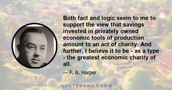 Both fact and logic seem to me to support the view that savings invested in privately owned economic tools of production amount to an act of charity. And further, I believe it to be - as a type - the greatest economic