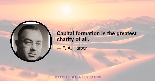 Capital formation is the greatest charity of all.