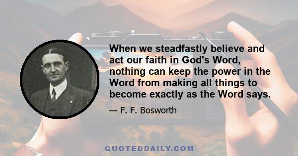 When we steadfastly believe and act our faith in God's Word, nothing can keep the power in the Word from making all things to become exactly as the Word says.